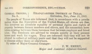 The people of Texas are informed that, in accordance with a proclamation from the Executive of the United States, all slaves are free. This involves an absolute equality of personal rights and rights of property between former masters and slaves, and the connection heretofore existing between them becomes that between employer and hired labor. The freedmen are advised to remain quietly at their present homes and work for wages. They are informed that they will not be allowed to collect at military posts and that they will not be supported in idleness either there or elsewhere. By order of Major General Granger 